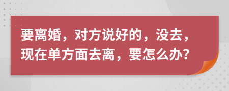 要离婚，对方说好的，没去，现在单方面去离，要怎么办？