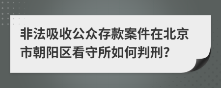 非法吸收公众存款案件在北京市朝阳区看守所如何判刑？