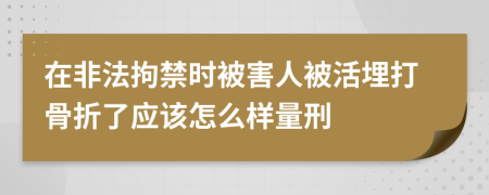 在非法拘禁时被害人被活埋打骨折了应该怎么样量刑