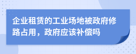 企业租赁的工业场地被政府修路占用，政府应该补偿吗