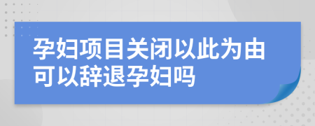 孕妇项目关闭以此为由可以辞退孕妇吗