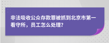 非法吸收公众存款罪被抓到北京市第一看守所，员工怎么处理？