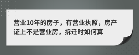 营业10年的房子，有营业执照，房产证上不是营业房，拆迁时如何算