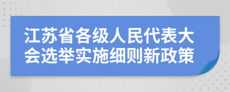 江苏省各级人民代表大会选举实施细则新政策