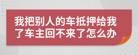 我把别人的车抵押给我了车主回不来了怎么办