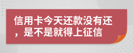 信用卡今天还款没有还，是不是就得上征信