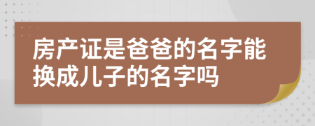 房产证是爸爸的名字能换成儿子的名字吗