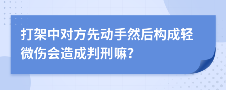 打架中对方先动手然后构成轻微伤会造成判刑嘛？