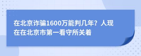 在北京诈骗1600万能判几年？人现在在北京市第一看守所关着