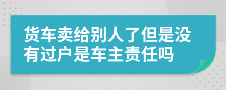 货车卖给别人了但是没有过户是车主责任吗