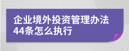 企业境外投资管理办法44条怎么执行