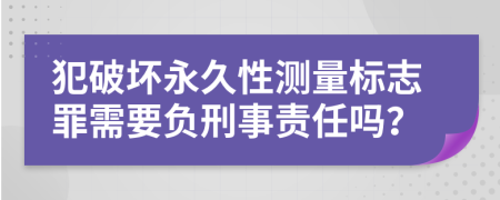 犯破坏永久性测量标志罪需要负刑事责任吗？