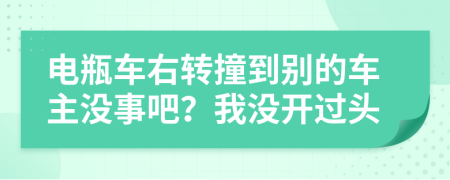 电瓶车右转撞到别的车主没事吧？我没开过头