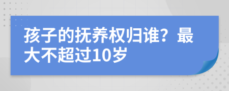 孩子的抚养权归谁？最大不超过10岁