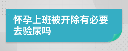 怀孕上班被开除有必要去验尿吗