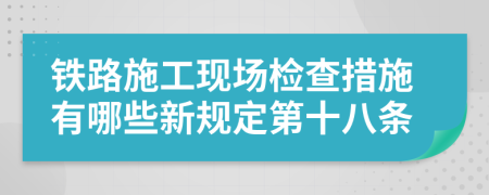 铁路施工现场检查措施有哪些新规定第十八条