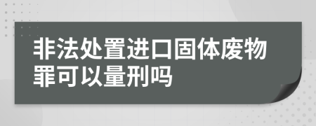 非法处置进口固体废物罪可以量刑吗