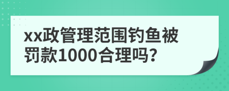 xx政管理范围钓鱼被罚款1000合理吗？