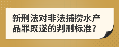 新刑法对非法捕捞水产品罪既遂的判刑标准?