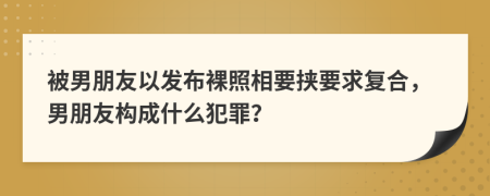 被男朋友以发布裸照相要挟要求复合，男朋友构成什么犯罪？