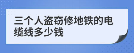 三个人盗窃修地铁的电缆线多少钱