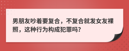 男朋友吵着要复合，不复合就发女友裸照，这种行为构成犯罪吗？