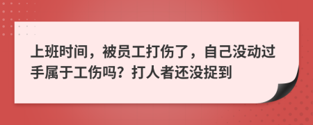 上班时间，被员工打伤了，自己没动过手属于工伤吗？打人者还没捉到