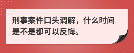 刑事案件口头调解，什么时间是不是都可以反悔。