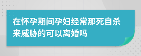 在怀孕期间孕妇经常那死自杀来威胁的可以离婚吗