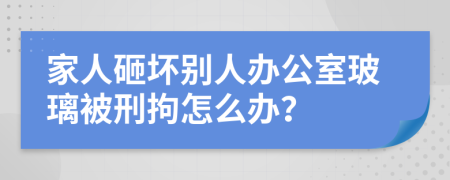 家人砸坏别人办公室玻璃被刑拘怎么办？