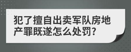 犯了擅自出卖军队房地产罪既遂怎么处罚?