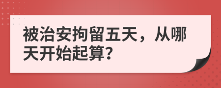 被治安拘留五天，从哪天开始起算？
