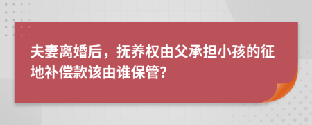 夫妻离婚后，抚养权由父承担小孩的征地补偿款该由谁保管？