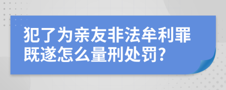 犯了为亲友非法牟利罪既遂怎么量刑处罚?