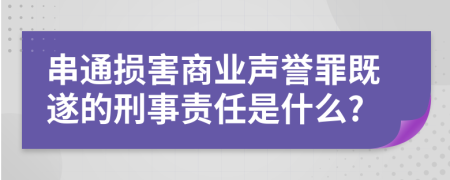 串通损害商业声誉罪既遂的刑事责任是什么?