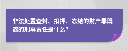 非法处置查封、扣押、冻结的财产罪既遂的刑事责任是什么?