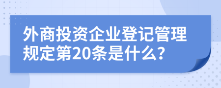 外商投资企业登记管理规定第20条是什么？