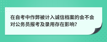 在自考中作弊被计入诚信档案的会不会对公务员报考及录用存在影响？