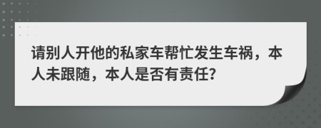 请别人开他的私家车帮忙发生车祸，本人未跟随，本人是否有责任？