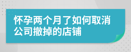 怀孕两个月了如何取消公司撤掉的店铺