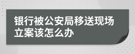 银行被公安局移送现场立案该怎么办