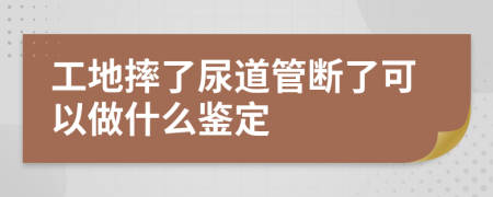 工地摔了尿道管断了可以做什么鉴定