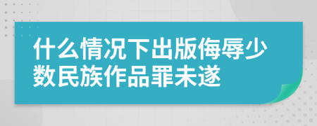 什么情况下出版侮辱少数民族作品罪未遂