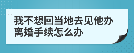 我不想回当地去见他办离婚手续怎么办