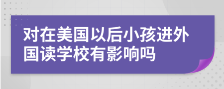 对在美国以后小孩进外国读学校有影响吗