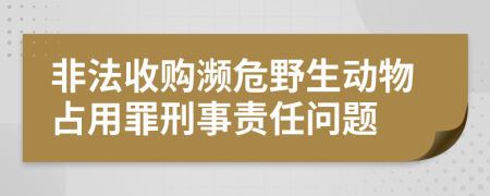 非法收购濒危野生动物占用罪刑事责任问题