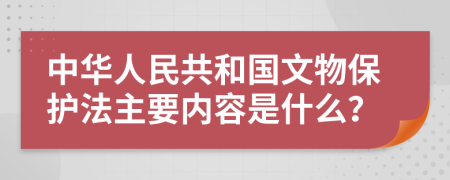 中华人民共和国文物保护法主要内容是什么？