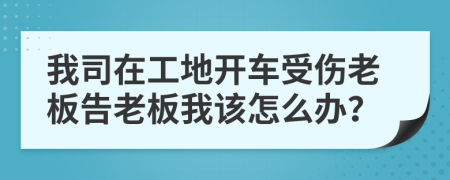 我司在工地开车受伤老板告老板我该怎么办？