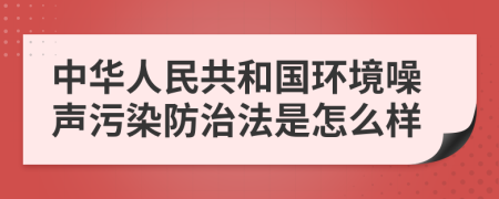 中华人民共和国环境噪声污染防治法是怎么样