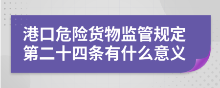 港口危险货物监管规定第二十四条有什么意义